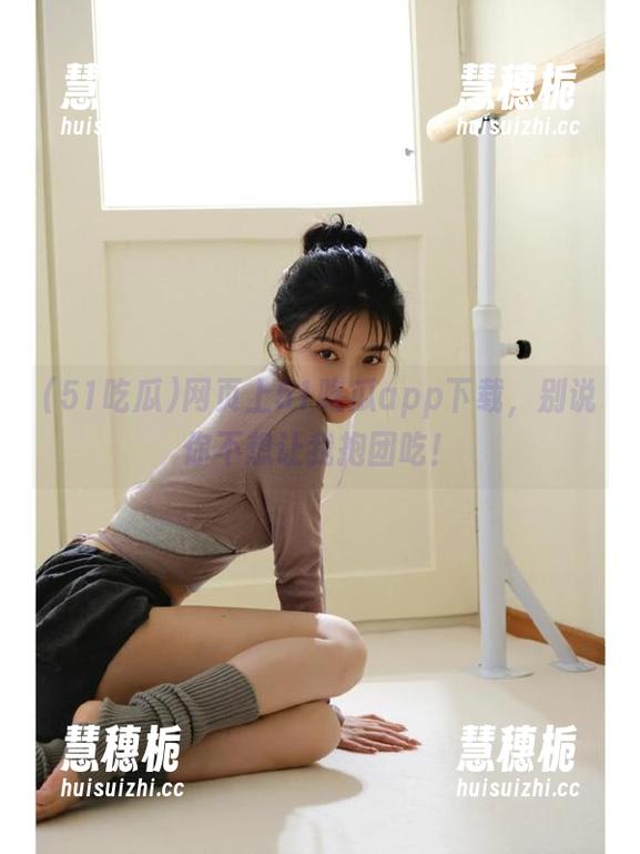 网页上51吃瓜app下载，别说你不想让我抱团吃！