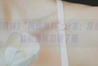 “网爆黑料”分享：再抬头你就被隐秘瓜埋了哦
